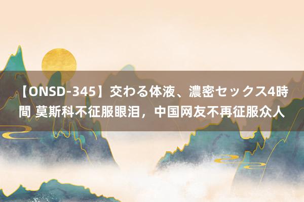 【ONSD-345】交わる体液、濃密セックス4時間 莫斯科不征服眼泪，中国网友不再征服众人