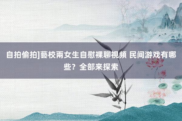 自拍偷拍]藝校兩女生自慰裸聊視頻 民间游戏有哪些？全部来探索