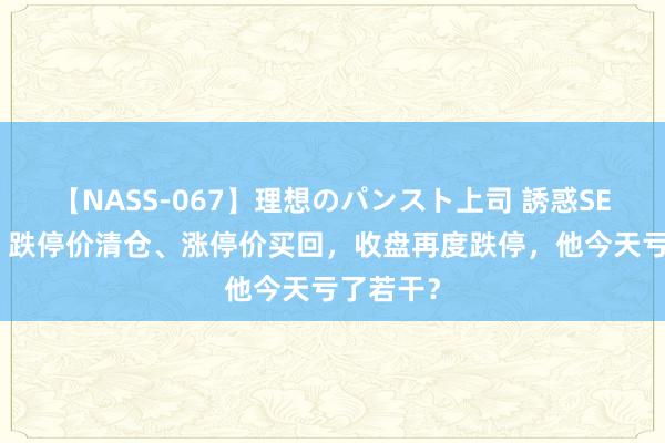 【NASS-067】理想のパンスト上司 誘惑SEX総集編 跌停价清仓、涨停价买回，收盘再度跌停，他今天亏了若干？