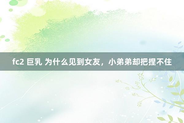 fc2 巨乳 为什么见到女友,小弟弟却把捏不住