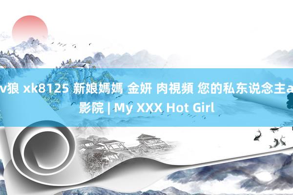 av狼 xk8125 新娘媽媽 金妍 肉視頻 您的私东说念主av影院 | My XXX Hot Girl
