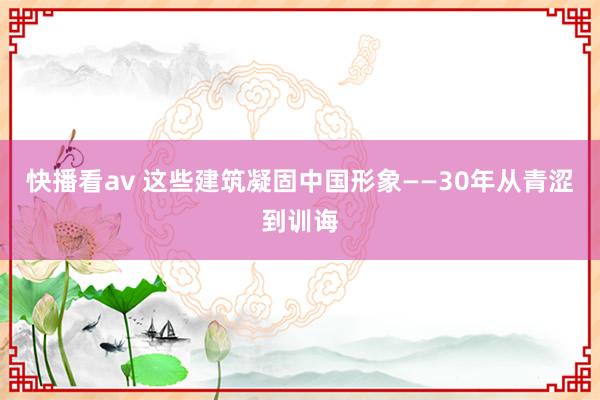 快播看av 这些建筑凝固中国形象——30年从青涩到训诲