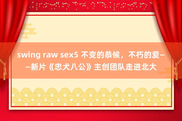 swing raw sex5 不变的恭候，不朽的爱——新片《忠犬八公》主创团队走进北大