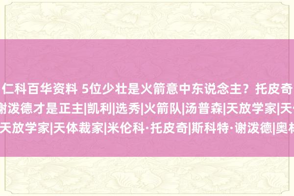 仁科百华资料 5位少壮是火箭意中东说念主？托皮奇居首！或是障眼法，谢泼德才是正主|凯利|选秀|火箭队|汤普森|天放学家|天体裁家|米伦科·托皮奇|斯科特·谢泼德|奥林匹克畅通会