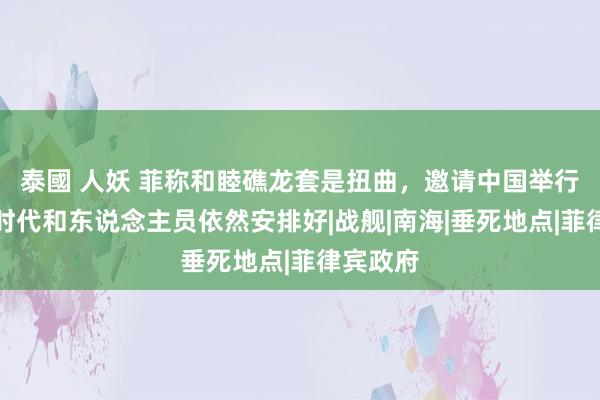 泰國 人妖 菲称和睦礁龙套是扭曲，邀请中国举行探究，时代和东说念主员依然安排好|战舰|南海|垂死地点|菲律宾政府