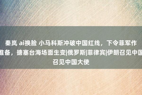 秦岚 ai换脸 小马科斯冲破中国红线，下令菲军作念好准备，搪塞台海场面生变|俄罗斯|菲律宾|伊朗召见中国大使