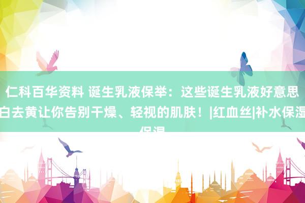 仁科百华资料 诞生乳液保举：这些诞生乳液好意思白去黄让你告别干燥、轻视的肌肤！|红血丝|补水保湿