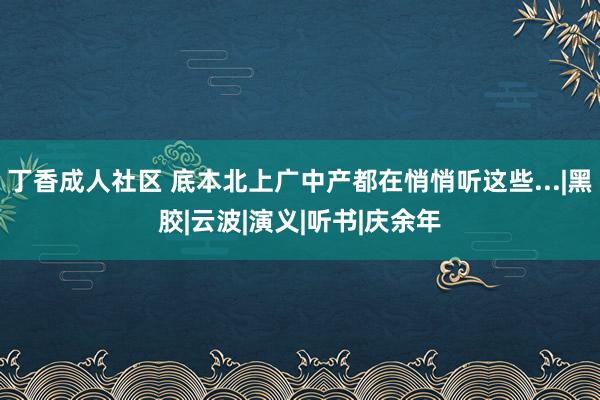丁香成人社区 底本北上广中产都在悄悄听这些...|黑胶|云波|演义|听书|庆余年