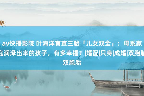 av快播影院 叶海洋官宣三胎「儿女双全」：母系家庭润泽出来的孩子，有多幸福？|婚配|只身|成婚|双胞胎