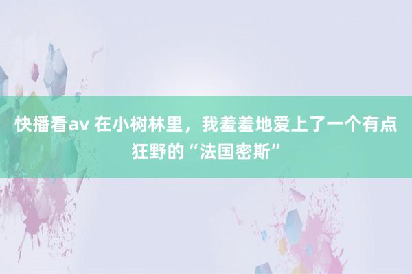 快播看av 在小树林里，我羞羞地爱上了一个有点狂野的“法国密斯”