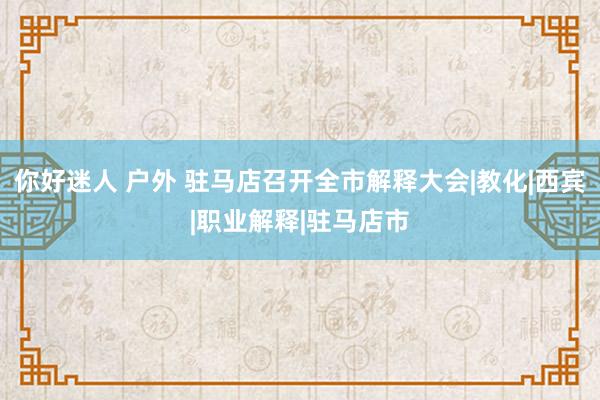 你好迷人 户外 驻马店召开全市解释大会|教化|西宾|职业解释|驻马店市