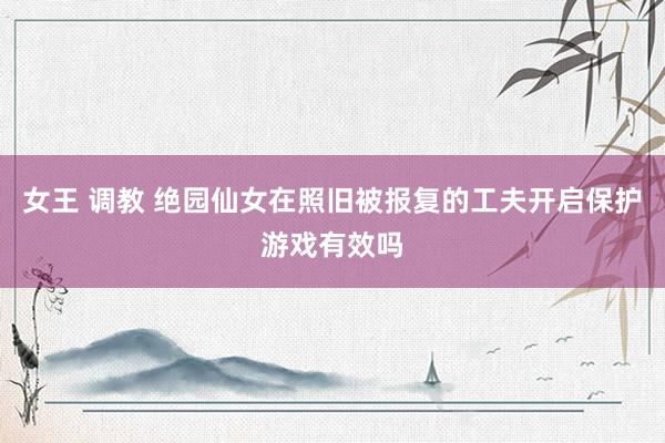 女王 调教 绝园仙女在照旧被报复的工夫开启保护游戏有效吗