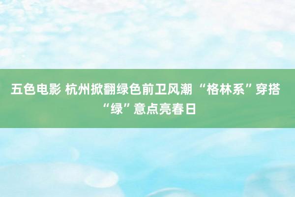 五色电影 杭州掀翻绿色前卫风潮 “格林系”穿搭 “绿”意点亮春日
