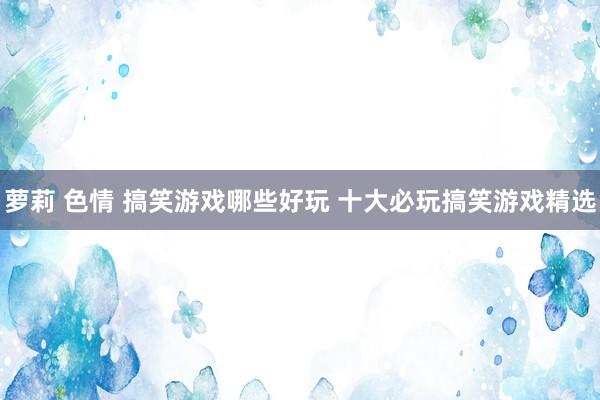 萝莉 色情 搞笑游戏哪些好玩 十大必玩搞笑游戏精选