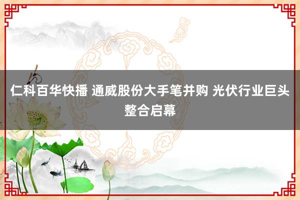 仁科百华快播 通威股份大手笔并购 光伏行业巨头整合启幕