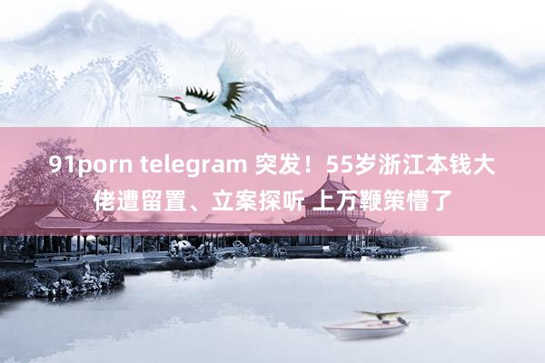 91porn telegram 突发！55岁浙江本钱大佬遭留置、立案探听 上万鞭策懵了