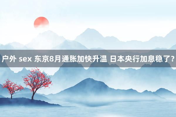 户外 sex 东京8月通胀加快升温 日本央行加息稳了？