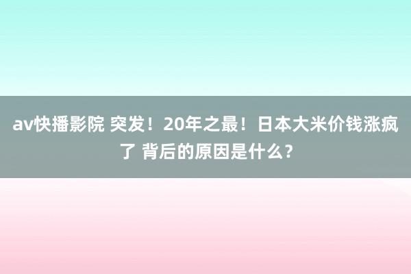 av快播影院 突发！20年之最！日本大米价钱涨疯了 背后的原因是什么？