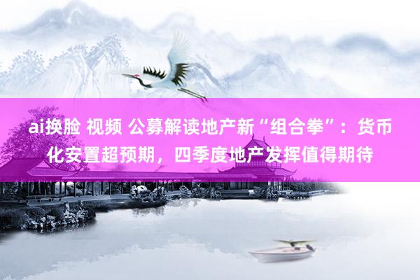 ai换脸 视频 公募解读地产新“组合拳”：货币化安置超预期，四季度地产发挥值得期待