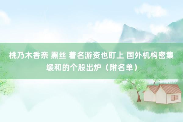 桃乃木香奈 黑丝 着名游资也盯上 国外机构密集缓和的个股出炉（附名单）