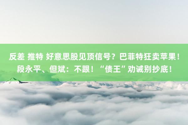 反差 推特 好意思股见顶信号？巴菲特狂卖苹果！段永平、但斌：不跟！“债王”劝诫别抄底！