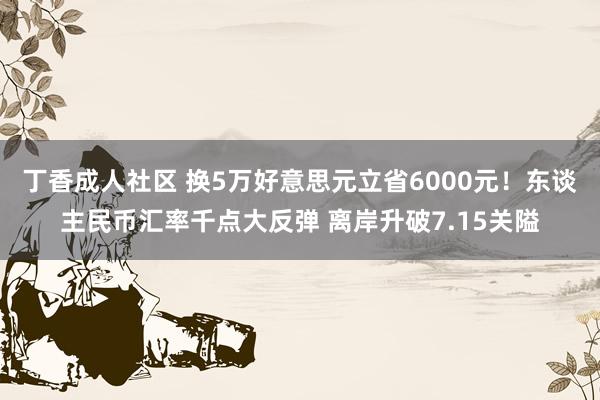 丁香成人社区 换5万好意思元立省6000元！东谈主民币汇率千点大反弹 离岸升破7.15关隘