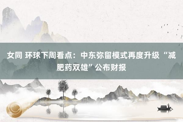 女同 环球下周看点：中东弥留模式再度升级 “减肥药双雄”公布财报