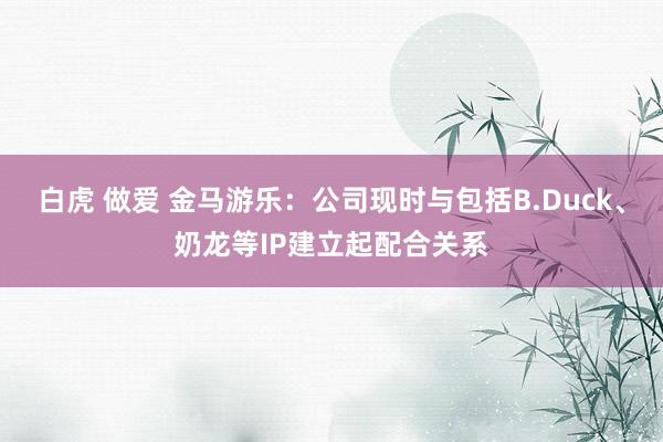 白虎 做爱 金马游乐：公司现时与包括B.Duck、奶龙等IP建立起配合关系