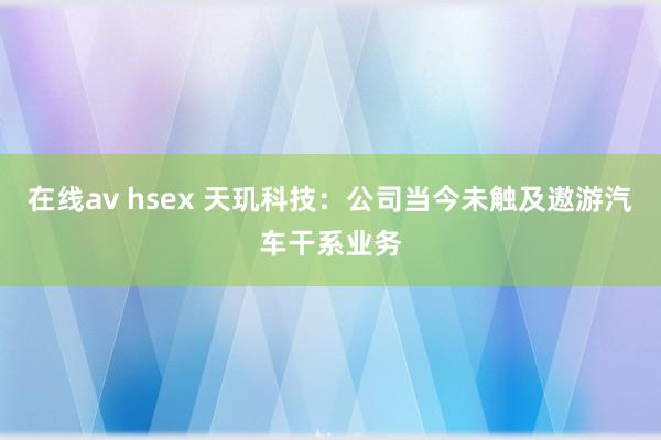 在线av hsex 天玑科技：公司当今未触及遨游汽车干系业务
