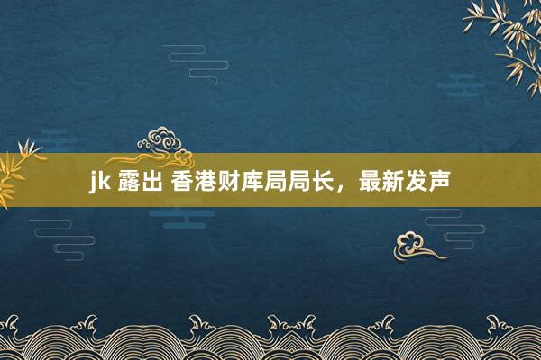 jk 露出 香港财库局局长，最新发声