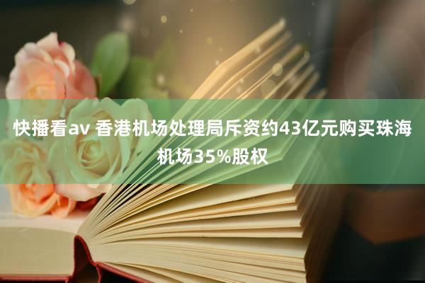 快播看av 香港机场处理局斥资约43亿元购买珠海机场35%股权