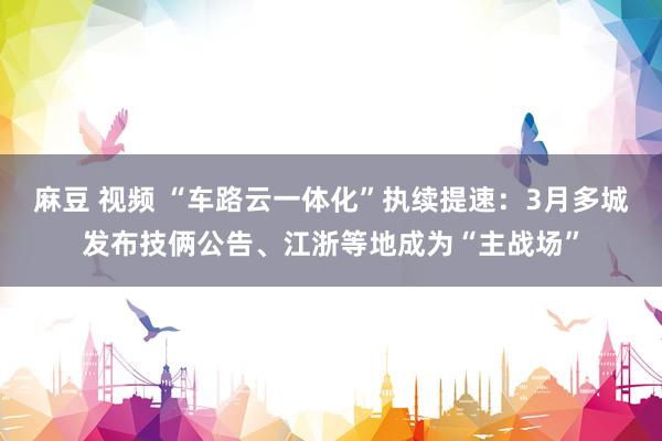 麻豆 视频 “车路云一体化”执续提速：3月多城发布技俩公告、江浙等地成为“主战场”