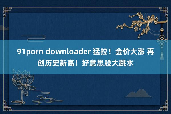 91porn downloader 猛拉！金价大涨 再创历史新高！好意思股大跳水