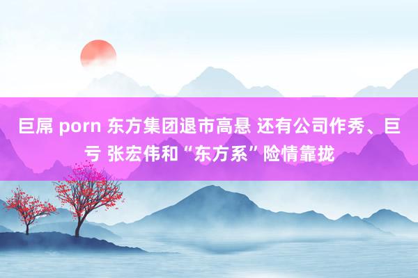 巨屌 porn 东方集团退市高悬 还有公司作秀、巨亏 张宏伟和“东方系”险情靠拢