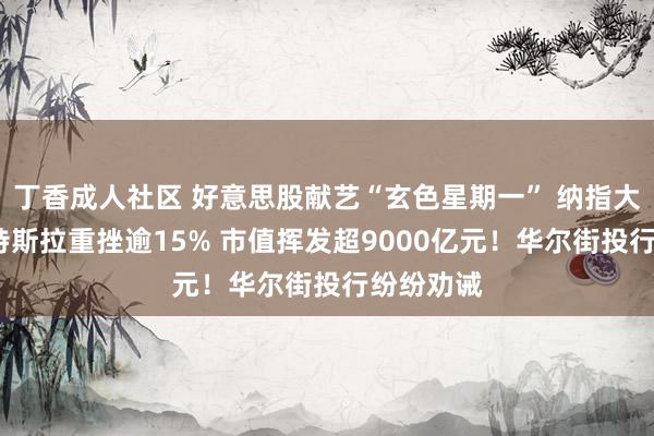 丁香成人社区 好意思股献艺“玄色星期一” 纳指大跌4%！特斯拉重挫逾15% 市值挥发超9000亿元！华尔街投行纷纷劝诫