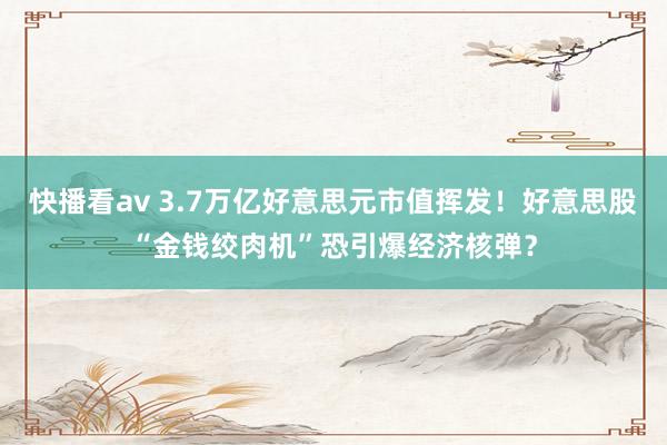 快播看av 3.7万亿好意思元市值挥发！好意思股“金钱绞肉机”恐引爆经济核弹？
