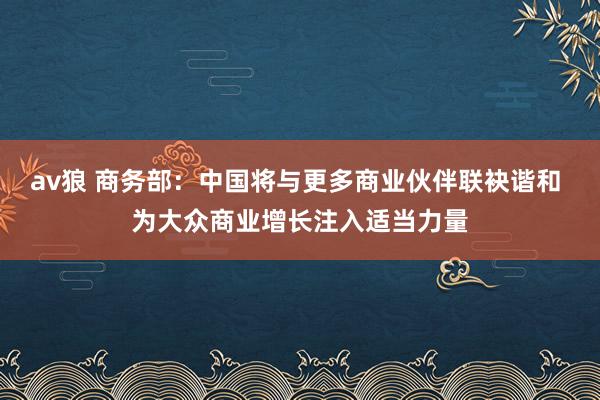 av狼 商务部：中国将与更多商业伙伴联袂谐和 为大众商业增长注入适当力量