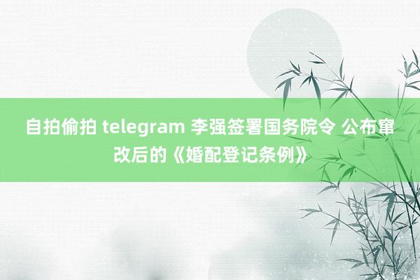 自拍偷拍 telegram 李强签署国务院令 公布窜改后的《婚配登记条例》