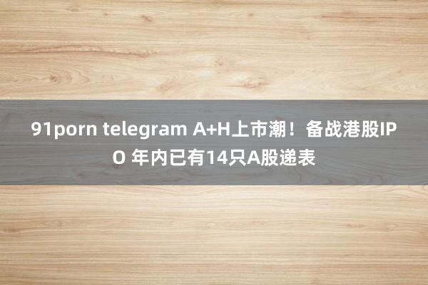 91porn telegram A+H上市潮！备战港股IPO 年内已有14只A股递表