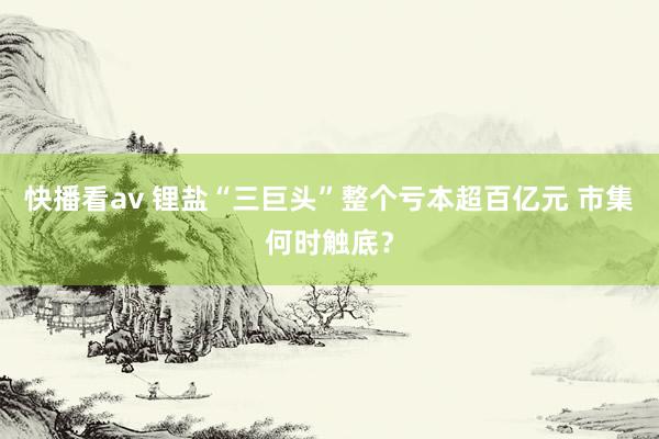 快播看av 锂盐“三巨头”整个亏本超百亿元 市集何时触底？